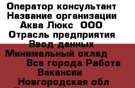 Оператор-консультант › Название организации ­ Аква Люкс, ООО › Отрасль предприятия ­ Ввод данных › Минимальный оклад ­ 30 000 - Все города Работа » Вакансии   . Новгородская обл.,Великий Новгород г.